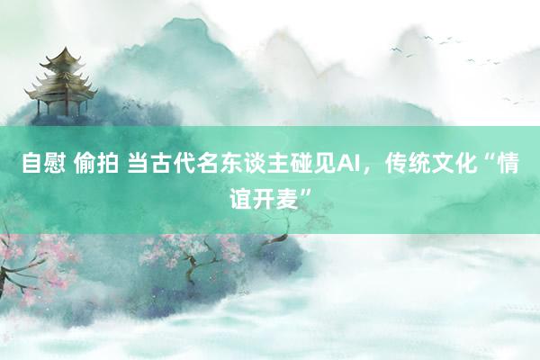 自慰 偷拍 当古代名东谈主碰见AI，传统文化“情谊开麦”