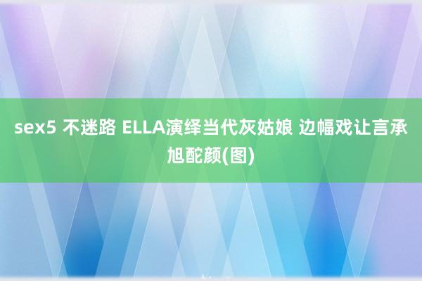 sex5 不迷路 ELLA演绎当代灰姑娘 边幅戏让言承旭酡颜(图)