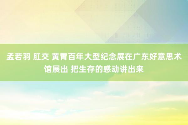 孟若羽 肛交 黄胄百年大型纪念展在广东好意思术馆展出 把生存的感动讲出来