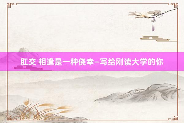 肛交 相逢是一种侥幸—写给刚读大学的你