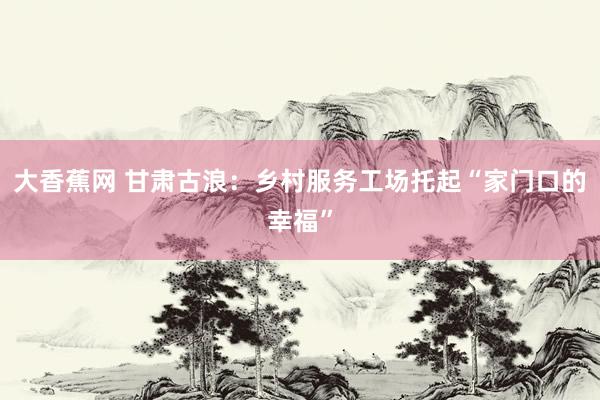 大香蕉网 甘肃古浪：乡村服务工场托起“家门口的幸福”