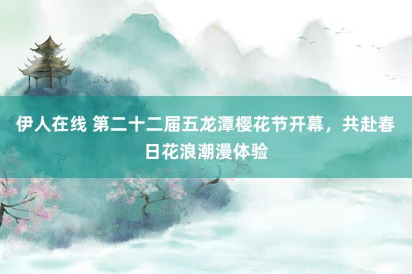 伊人在线 第二十二届五龙潭樱花节开幕，共赴春日花浪潮漫体验