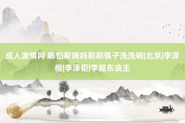 成人激情网 哪怕帮姆妈刷刷筷子洗洗碗|北京|李泽楷|李泽钜|李超东谈主