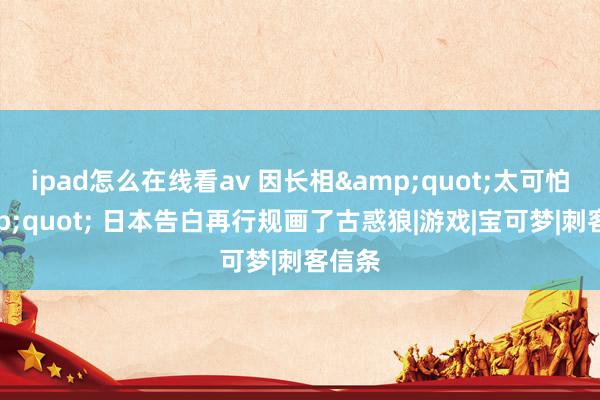ipad怎么在线看av 因长相&quot;太可怕&quot; 日本告白再行规画了古惑狼|游戏|宝可梦|刺客信条