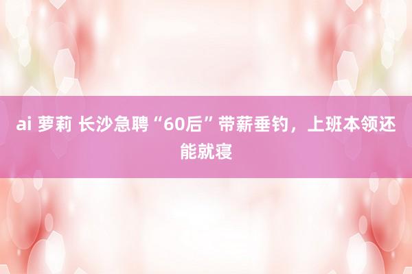 ai 萝莉 长沙急聘“60后”带薪垂钓，上班本领还能就寝