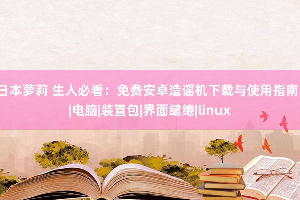 日本萝莉 生人必看：免费安卓造谣机下载与使用指南！|电脑|装置包|界面缱绻|linux