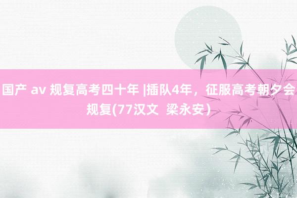 国产 av 规复高考四十年 |插队4年，征服高考朝夕会规复(77汉文  梁永安）