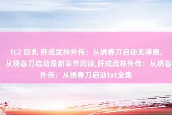 fc2 巨乳 肝成武林外传：从绣春刀启动无弹窗，肝成武林外传：从绣春刀启动最新章节阅读，肝成武林外传：从绣春刀启动txt全集