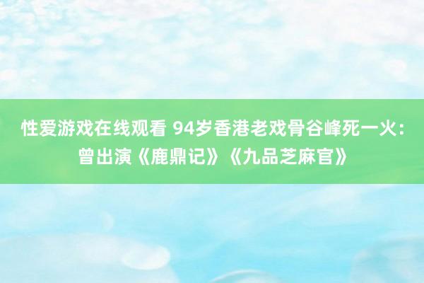 性爱游戏在线观看 94岁香港老戏骨谷峰死一火：曾出演《鹿鼎记》《九品芝麻官》