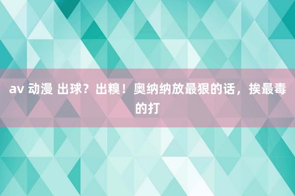 av 动漫 出球？出糗！奥纳纳放最狠的话，挨最毒的打