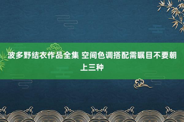 波多野结衣作品全集 空间色调搭配需瞩目不要朝上三种