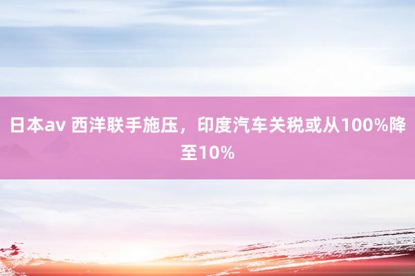 日本av 西洋联手施压，印度汽车关税或从100%降至10%