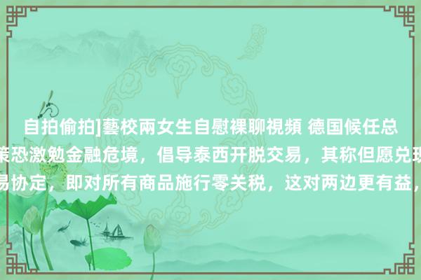 自拍偷拍]藝校兩女生自慰裸聊視頻 德国候任总理默茨称特朗普关税计策恐激勉金融危境，倡导泰西开脱交易，其称但愿兑现新的跨大西洋开脱交易协定，即对所有商品施行零关税，这对两边更有益，欧盟已向好意思国漠视工业居品零关税互惠计策，特朗普周一暗示该漠视不够，建议欧洲通过购买好意思国动力对消，默茨还暗示若好意思国决定全王人退出公共交易，欧洲将不得不专注于非好意思国市集。（路孚特）