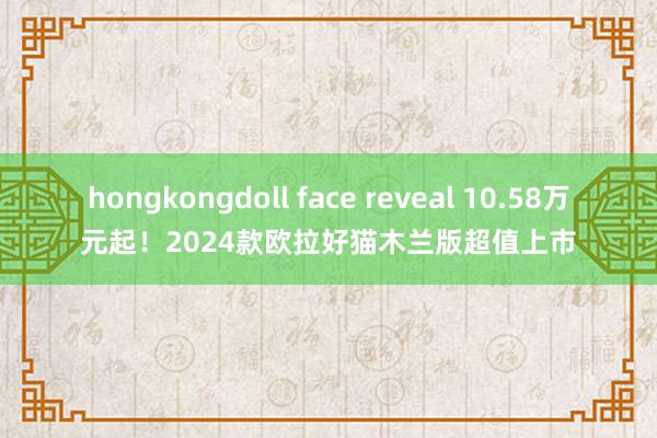 hongkongdoll face reveal 10.58万元起！2024款欧拉好猫木兰版超值上市