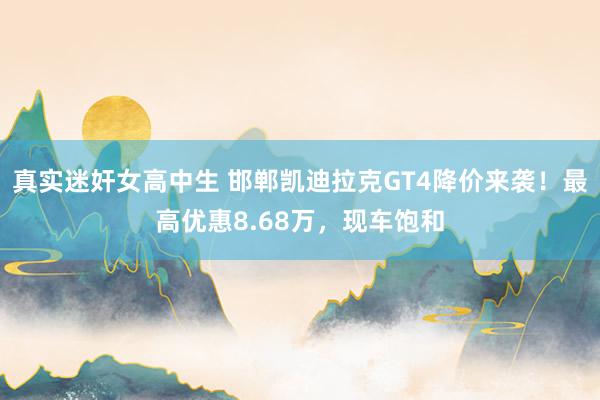 真实迷奸女高中生 邯郸凯迪拉克GT4降价来袭！最高优惠8.68万，现车饱和