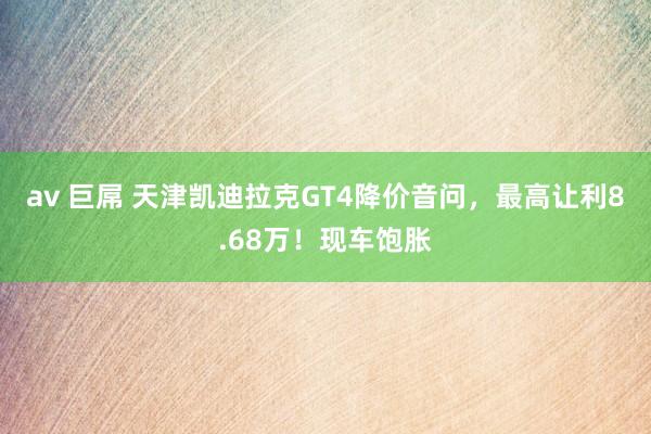 av 巨屌 天津凯迪拉克GT4降价音问，最高让利8.68万！现车饱胀