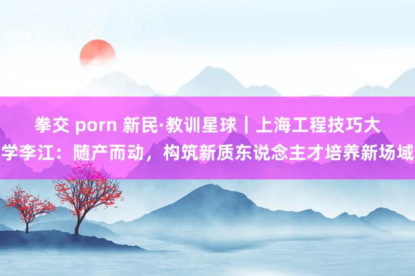 拳交 porn 新民·教训星球｜上海工程技巧大学李江：随产而动，构筑新质东说念主才培养新场域