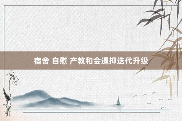 宿舍 自慰 产教和会遏抑迭代升级