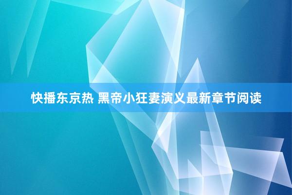 快播东京热 黑帝小狂妻演义最新章节阅读