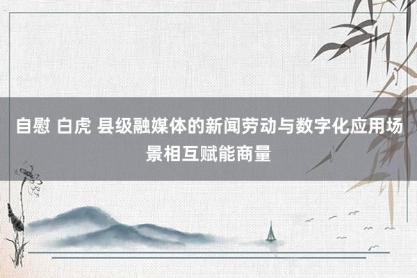自慰 白虎 县级融媒体的新闻劳动与数字化应用场景相互赋能商量