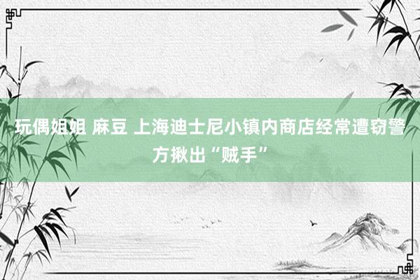 玩偶姐姐 麻豆 上海迪士尼小镇内商店经常遭窃警方揪出“贼手”