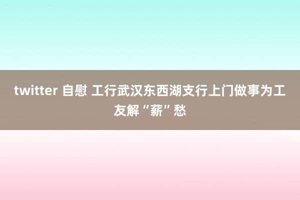 twitter 自慰 工行武汉东西湖支行上门做事为工友解“薪”愁