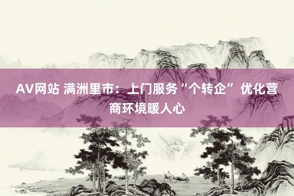 AV网站 满洲里市：上门服务“个转企” 优化营商环境暖人心