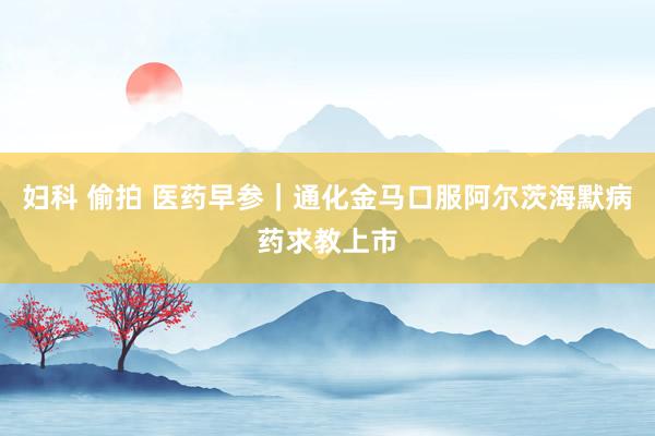妇科 偷拍 医药早参｜通化金马口服阿尔茨海默病药求教上市