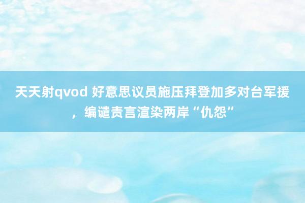 天天射qvod 好意思议员施压拜登加多对台军援，编谴责言渲染两岸“仇怨”