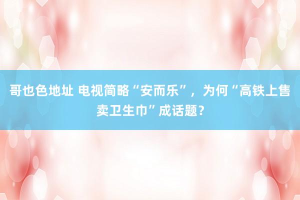 哥也色地址 电视简略“安而乐”，为何“高铁上售卖卫生巾”成话题？