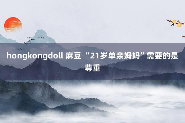 hongkongdoll 麻豆 “21岁单亲姆妈”需要的是尊重