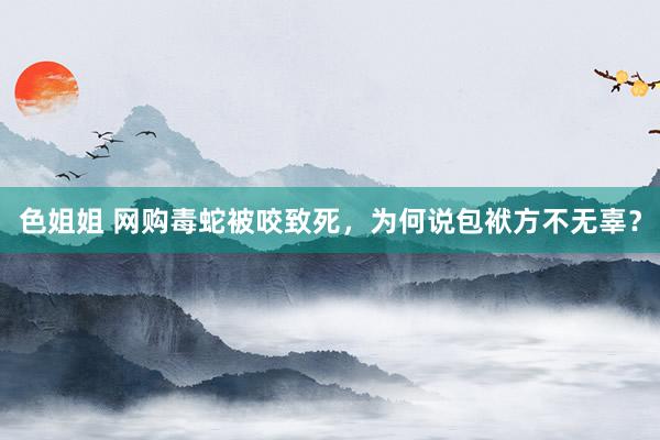 色姐姐 网购毒蛇被咬致死，为何说包袱方不无辜？