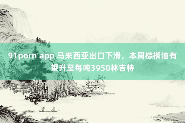 91porn app 马来西亚出口下滑，本周棕榈油有望升至每吨3950林吉特