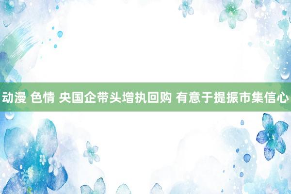 动漫 色情 央国企带头增执回购 有意于提振市集信心