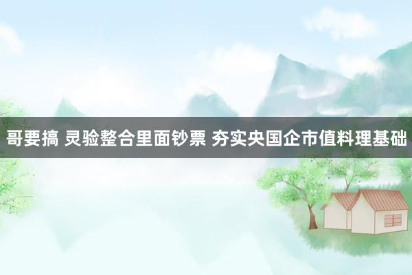 哥要搞 灵验整合里面钞票 夯实央国企市值料理基础