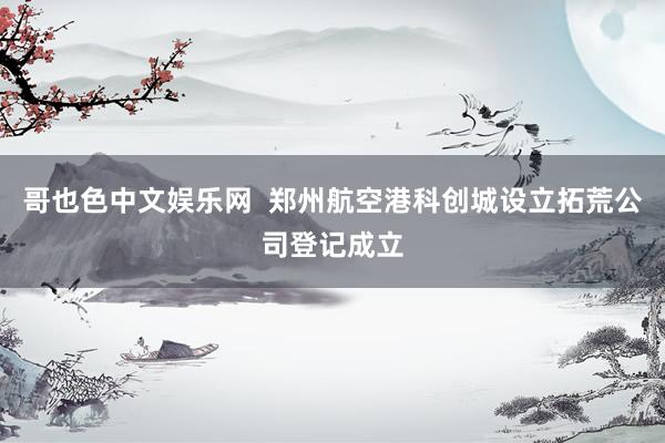 哥也色中文娱乐网  郑州航空港科创城设立拓荒公司登记成立