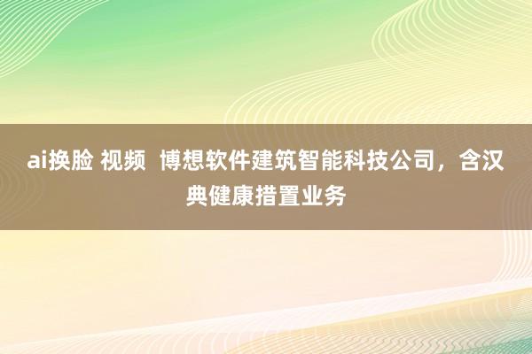 ai换脸 视频  博想软件建筑智能科技公司，含汉典健康措置业务