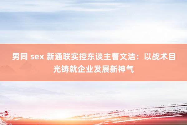 男同 sex 新通联实控东谈主曹文洁：以战术目光铸就企业发展新神气