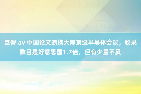 巨臀 av 中国论文霸榜大师顶级半导体会议，收录数目是好意思国1.7倍，但有少量不及