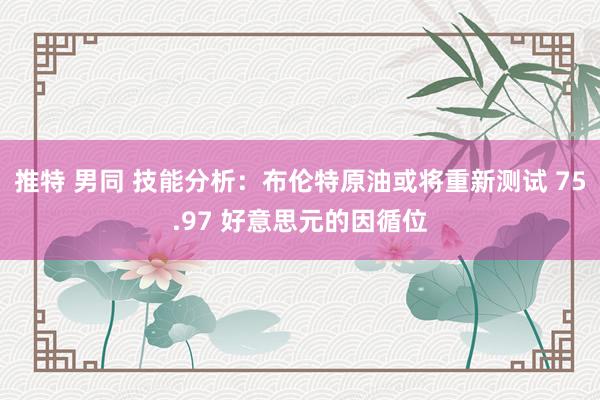 推特 男同 技能分析：布伦特原油或将重新测试 75.97 好意思元的因循位