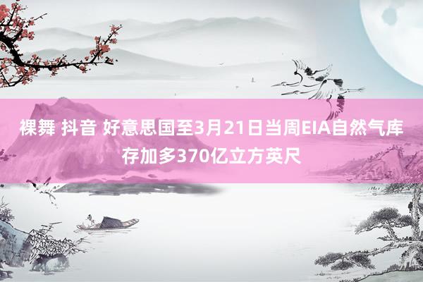 裸舞 抖音 好意思国至3月21日当周EIA自然气库存加多370亿立方英尺